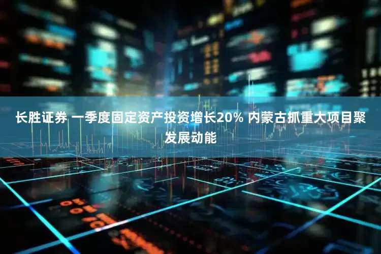长胜证券 一季度固定资产投资增长20% 内蒙古抓重大项目聚发展动能