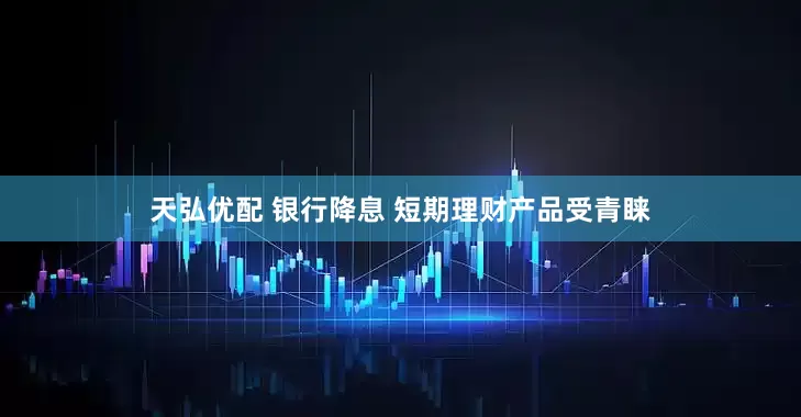 天弘优配 银行降息 短期理财产品受青睐