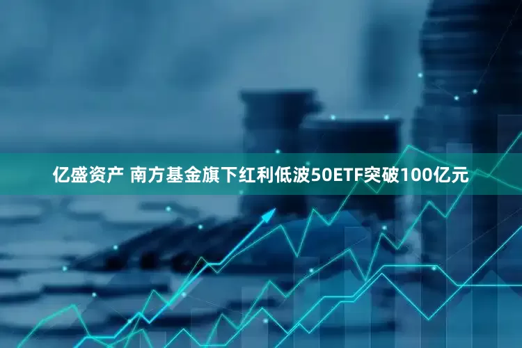 亿盛资产 南方基金旗下红利低波50ETF突破100亿元