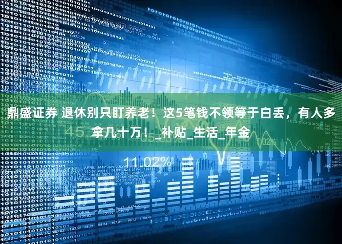 鼎盛证券 退休别只盯养老！这5笔钱不领等于白丢，有人多拿几十万！_补贴_生活_年金