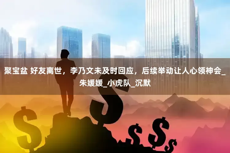 聚宝盆 好友离世，李乃文未及时回应，后续举动让人心领神会_朱媛媛_小虎队_沉默