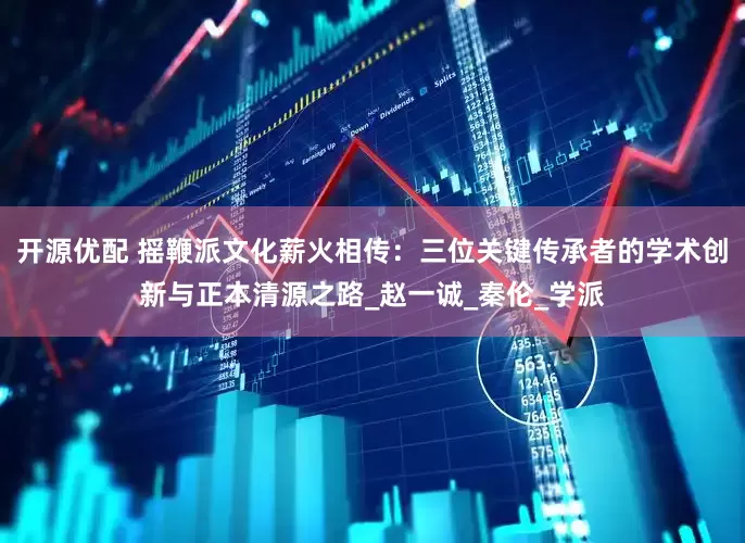 开源优配 摇鞭派文化薪火相传：三位关键传承者的学术创新与正本清源之路_赵一诚_秦伦_学派