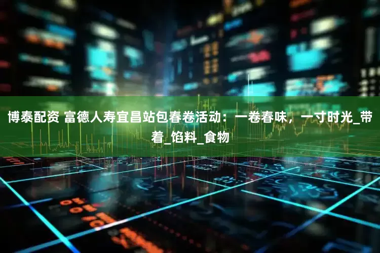 博泰配资 富德人寿宜昌站包春卷活动：一卷春味，一寸时光_带着_馅料_食物