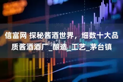 信富网 探秘酱酒世界，细数十大品质酱酒酒厂_酿造_工艺_茅台镇