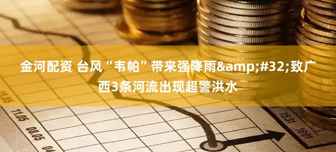 金河配资 台风“韦帕”带来强降雨&#32;致广西3条河流出现超警洪水