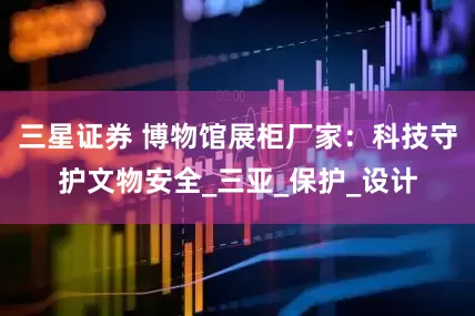 三星证券 博物馆展柜厂家：科技守护文物安全_三亚_保护_设计