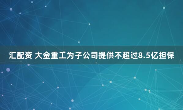 汇配资 大金重工为子公司提供不超过8.5亿担保