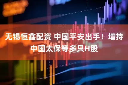 无锡恒鑫配资 中国平安出手！增持中国太保等多只H股