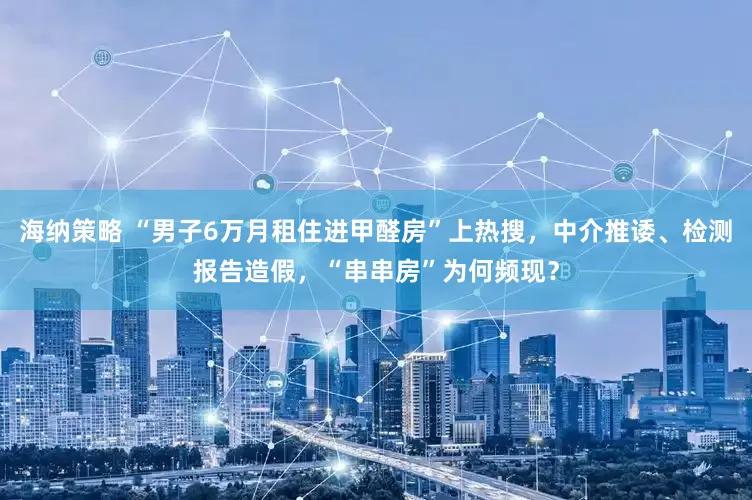 海纳策略 “男子6万月租住进甲醛房”上热搜，中介推诿、检测报告造假，“串串房”为何频现？