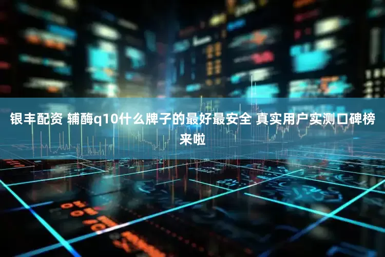 银丰配资 辅酶q10什么牌子的最好最安全 真实用户实测口碑榜来啦