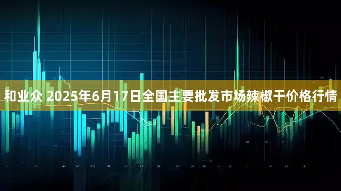 和业众 2025年6月17日全国主要批发市场辣椒干价格行情