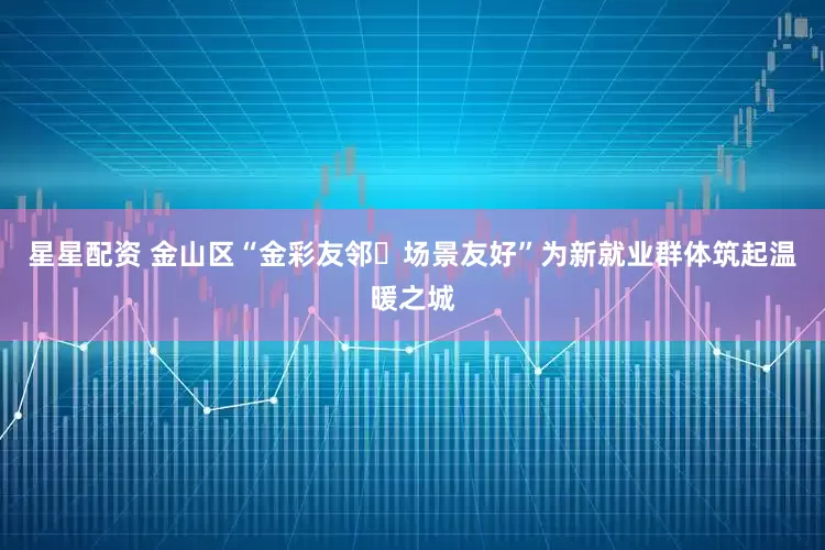 星星配资 金山区“金彩友邻・场景友好”为新就业群体筑起温暖之城