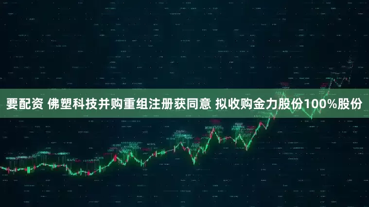 要配资 佛塑科技并购重组注册获同意 拟收购金力股份100%股份