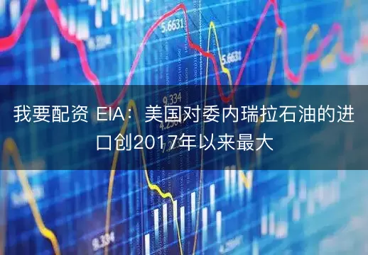 我要配资 EIA：美国对委内瑞拉石油的进口创2017年以来最大